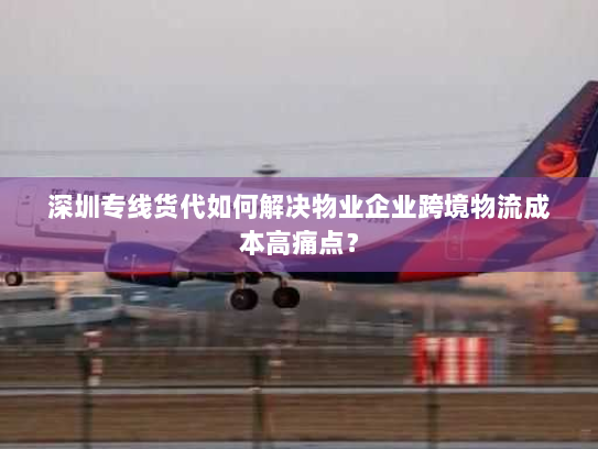 深圳专线货代如何解决物业企业跨境物流成本高痛点？