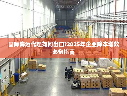 国际海运代理如何出口?2025年企业降本增效必备指南 国际海运代理如何出口?2025年企业降本增效必备指南