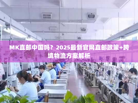 MK直邮中国吗？2025最新官网直邮政策+跨境物流方案解析
