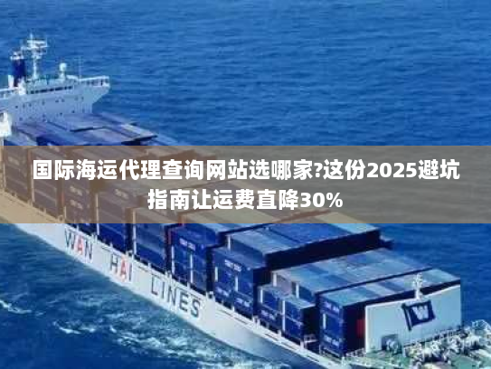 国际海运代理查询网站选哪家?这份2025避坑指南让运费直降30%