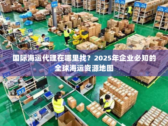 国际海运代理在哪里找?2025年企业必知的全球海运资源地图 国际海运代理在哪里找?2025年企业必知的全球海运资源地图