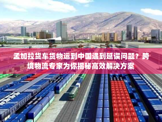 孟加拉货车货物运到中国遇到延误问题?跨境物流专家为你揭秘高效解决方案 孟加拉货车货物运到中国遇到延误问题?跨境物流专家为你揭秘高效解决方案