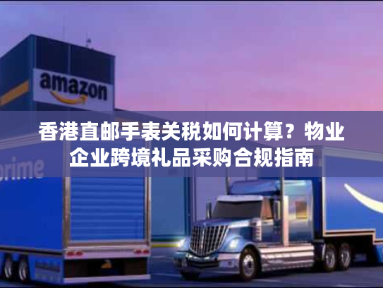 香港直邮手表关税如何计算？物业企业跨境礼品采购合规指南