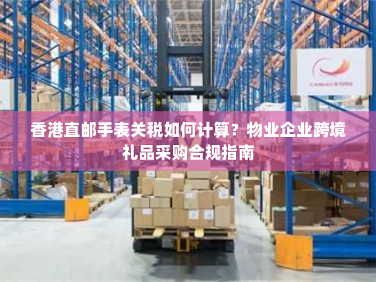 香港直邮手表关税如何计算?物业企业跨境礼品采购合规指南 香港直邮手表关税如何计算?物业企业跨境礼品采购合规指南