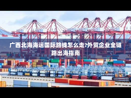 广西北海海运国际路线怎么走?外贸企业全链路出海指南 广西北海海运国际路线怎么走?外贸企业全链路出海指南