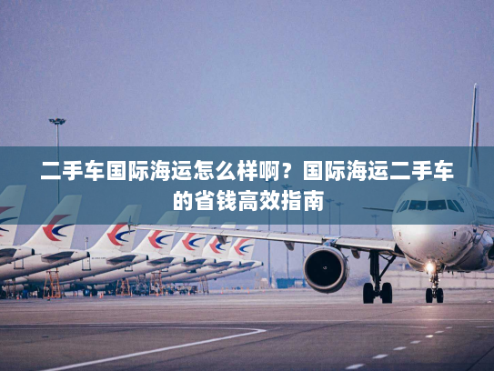 二手车国际海运怎么样啊?国际海运二手车的省钱高效指南 二手车国际海运怎么样啊?国际海运二手车的省钱高效指南