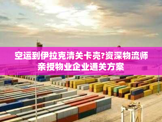 空运到伊拉克清关卡壳?资深物流师亲授物业企业通关方案