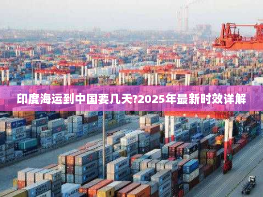 印度海运到中国要几天?2025年最新时效详解 印度海运到中国要几天?2025年最新时效详解