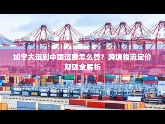 加拿大运到中国运费怎么算?跨境物流定价规则全解析 加拿大运到中国运费怎么算?跨境物流定价规则全解析