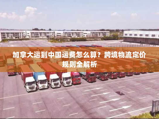 加拿大运到中国运费怎么算?跨境物流定价规则全解析 加拿大运到中国运费怎么算?跨境物流定价规则全解析