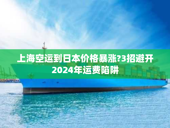 上海空运到日本价格暴涨?3招避开2024年运费陷阱