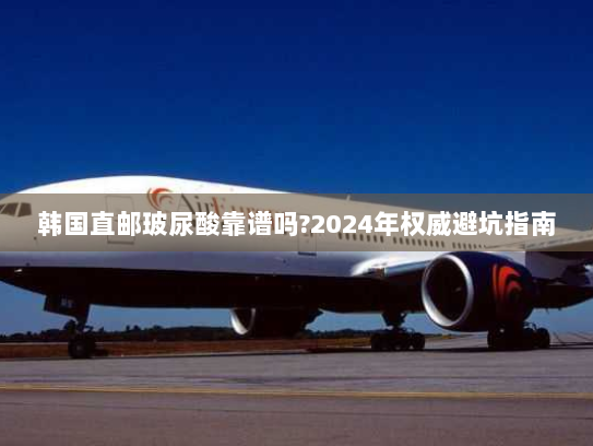 韩国直邮玻尿酸靠谱吗?2024年权威避坑指南 韩国直邮玻尿酸靠谱吗?2024年权威避坑指南