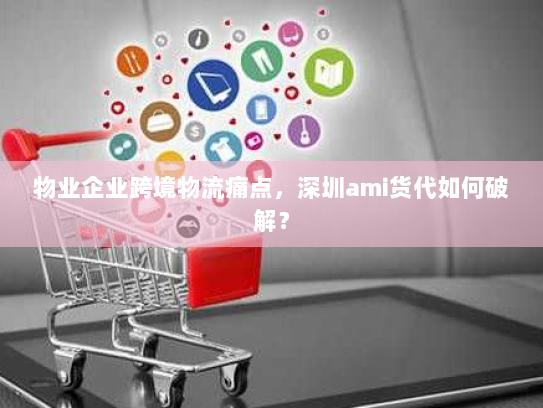 物业企业跨境物流痛点,深圳ami货代如何破解? 物业企业跨境物流痛点,深圳ami货代如何破解?