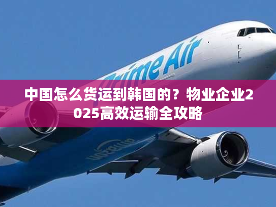 中国怎么货运到韩国的？物业企业2025高效运输全攻略