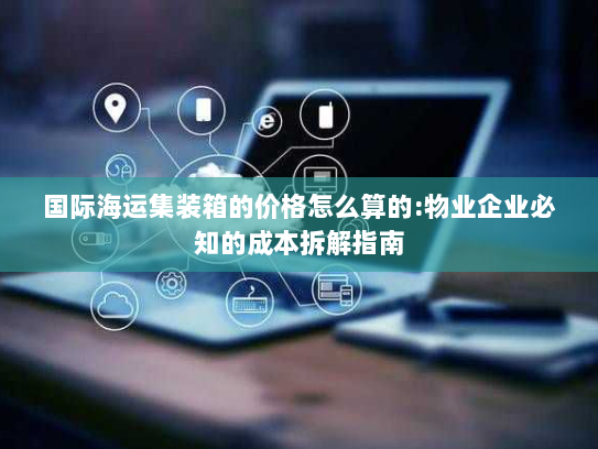 国际海运集装箱的价格怎么算的:物业企业必知的成本拆解指南 国际海运集装箱的价格怎么算的:物业企业必知的成本拆解指南
