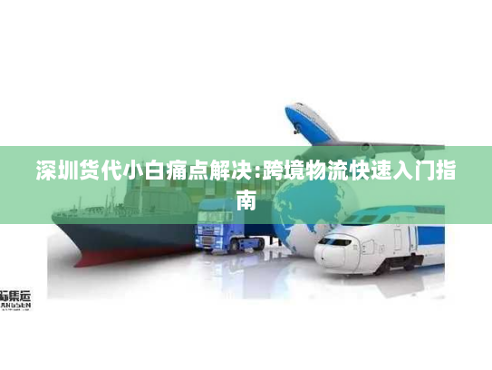 深圳货代小白痛点解决:跨境物流快速入门指南 深圳货代小白痛点解决:跨境物流快速入门指南