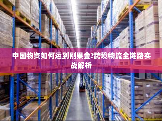 中国物资如何运到刚果金?跨境物流全链路实战解析