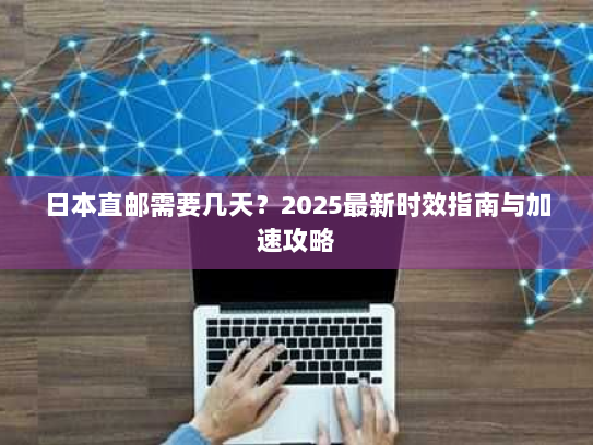 日本直邮需要几天？2025最新时效指南与加速攻略