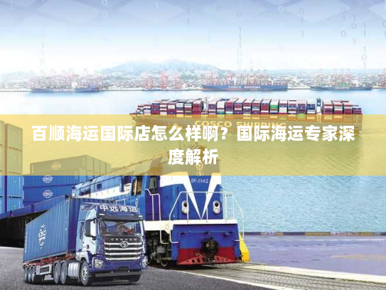 百顺海运国际店怎么样啊?国际海运专家深度解析 百顺海运国际店怎么样啊?国际海运专家深度解析