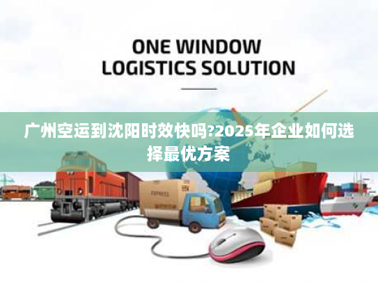 广州空运到沈阳时效快吗?2025年企业如何选择最优方案 广州空运到沈阳时效快吗?2025年企业如何选择最优方案