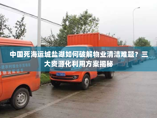 中国死海运城盐湖如何破解物业清洁难题?三大资源化利用方案揭秘 中国死海运城盐湖如何破解物业清洁难题?三大资源化利用方案揭秘