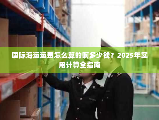 国际海运运费怎么算的啊多少钱?2025年实用计算全指南 国际海运运费怎么算的啊多少钱?2025年实用计算全指南