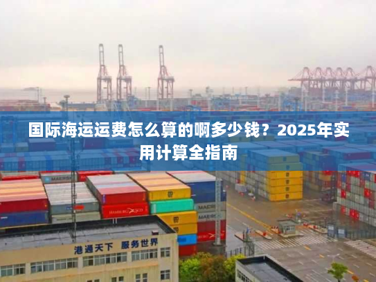 国际海运运费怎么算的啊多少钱?2025年实用计算全指南 国际海运运费怎么算的啊多少钱?2025年实用计算全指南