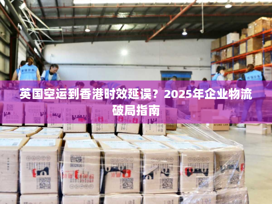 英国空运到香港时效延误?2025年企业物流破局指南 英国空运到香港时效延误?2025年企业物流破局指南