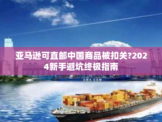 亚马逊可直邮中国商品被扣关?2024新手避坑终极指南 亚马逊可直邮中国商品被扣关?2024新手避坑终极指南