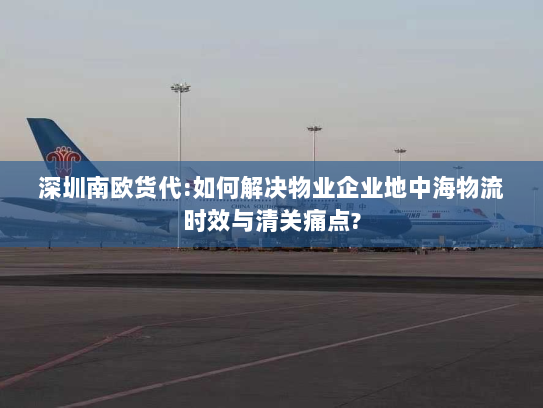 深圳南欧货代:如何解决物业企业地中海物流时效与清关痛点? 深圳南欧货代:如何解决物业企业地中海物流时效与清关痛点?