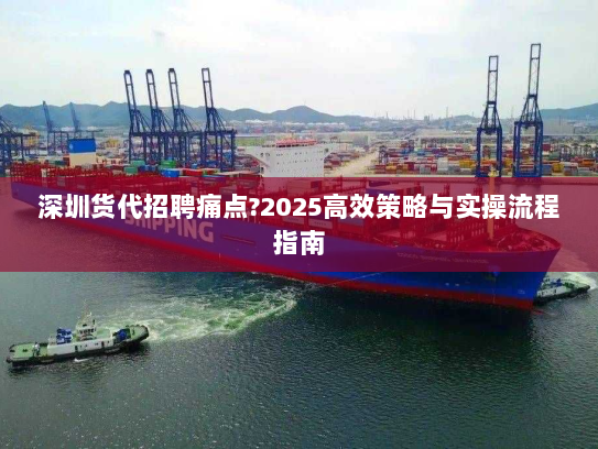 深圳货代招聘痛点?2025高效策略与实操流程指南 深圳货代招聘痛点?2025高效策略与实操流程指南