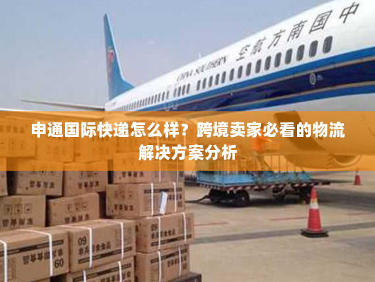 申通国际快递怎么样？跨境卖家必看的物流解决方案分析