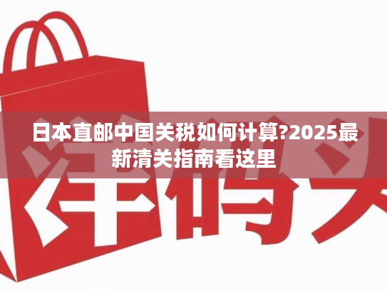 日本直邮中国关税如何计算?2025最新清关指南看这里 日本直邮中国关税如何计算?2025最新清关指南看这里