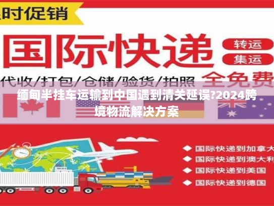 缅甸半挂车运输到中国遇到清关延误?2024跨境物流解决方案
