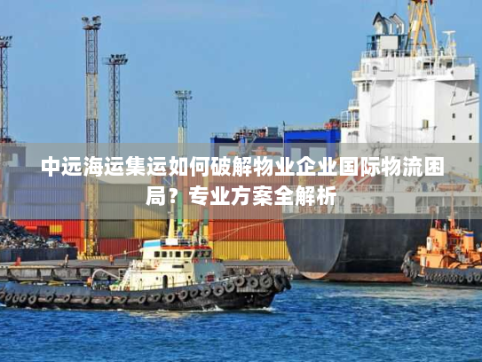 中远海运集运如何破解物业企业国际物流困局?专业方案全解析 中远海运集运如何破解物业企业国际物流困局?专业方案全解析