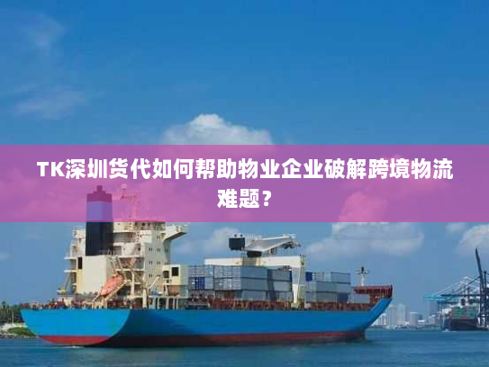 TK深圳货代如何帮助物业企业破解跨境物流难题？