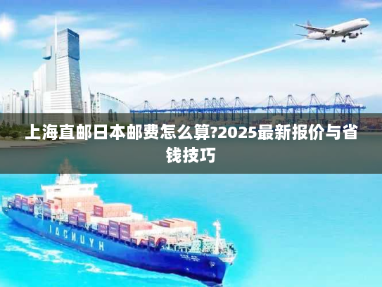上海直邮日本邮费怎么算?2025最新报价与省钱技巧 上海直邮日本邮费怎么算?2025最新报价与省钱技巧