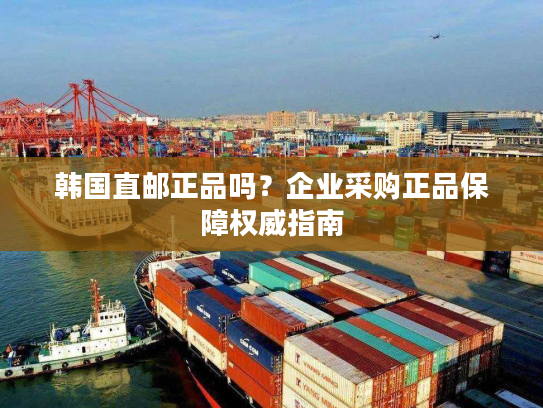 韩国直邮正品吗？企业采购正品保障权威指南