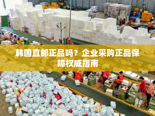 韩国直邮正品吗？企业采购正品保障权威指南
