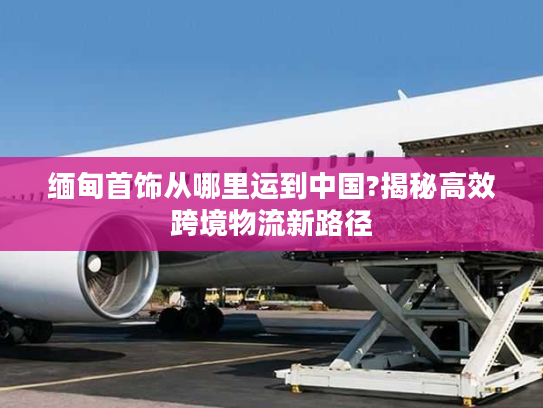 缅甸首饰从哪里运到中国?揭秘高效跨境物流新路径