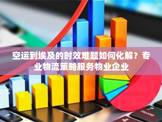 空运到埃及的时效难题如何化解？专业物流策略服务物业企业