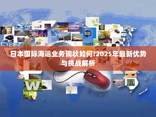 日本国际海运业务现状如何?2025年最新优势与挑战解析