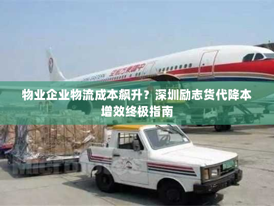 物业企业物流成本飙升?深圳励志货代降本增效终极指南 物业企业物流成本飙升?深圳励志货代降本增效终极指南