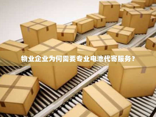物业企业为何需要专业电池代寄服务? 物业企业为何需要专业电池代寄服务?