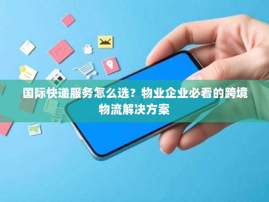 国际快递服务怎么选?物业企业必看的跨境物流解决方案 国际快递服务怎么选?物业企业必看的跨境物流解决方案