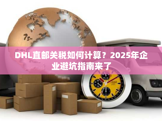 DHL直邮关税如何计算?2025年企业避坑指南来了 DHL直邮关税如何计算?2025年企业避坑指南来了