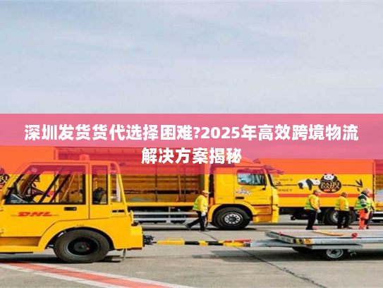 深圳发货货代选择困难?2025年高效跨境物流解决方案揭秘 深圳发货货代选择困难?2025年高效跨境物流解决方案揭秘