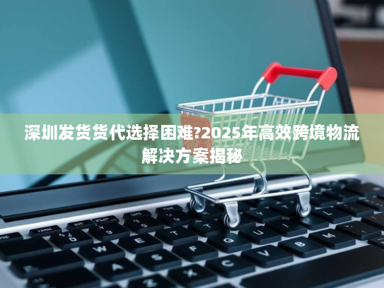 深圳发货货代选择困难?2025年高效跨境物流解决方案揭秘 深圳发货货代选择困难?2025年高效跨境物流解决方案揭秘