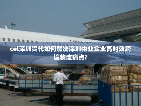 cel深圳货代如何解决深圳物业企业高时效跨境物流痛点?