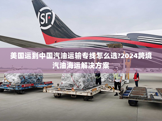 美国运到中国汽油运输专线怎么选?2024跨境汽油海运解决方案